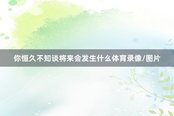 你恒久不知谈将来会发生什么体育录像/图片