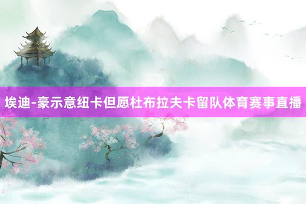 埃迪-豪示意纽卡但愿杜布拉夫卡留队体育赛事直播