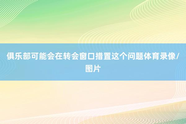 俱乐部可能会在转会窗口措置这个问题体育录像/图片