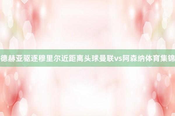 德赫亚驱逐穆里尔近距离头球曼联vs阿森纳体育集锦