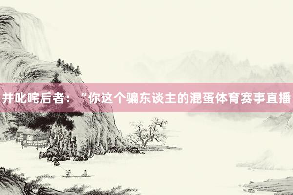 并叱咤后者：“你这个骗东谈主的混蛋体育赛事直播