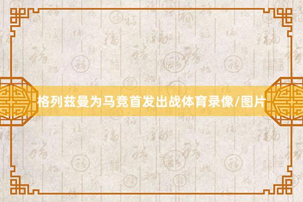 格列兹曼为马竞首发出战体育录像/图片