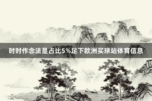 时时作念法是占比5%足下欧洲买球站体育信息