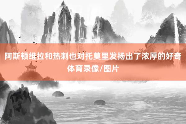 阿斯顿维拉和热刺也对托莫里发扬出了浓厚的好奇体育录像/图片