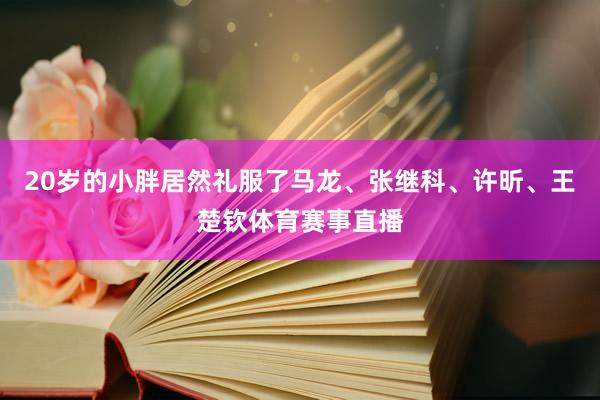 20岁的小胖居然礼服了马龙、张继科、许昕、王楚钦体育赛事直播