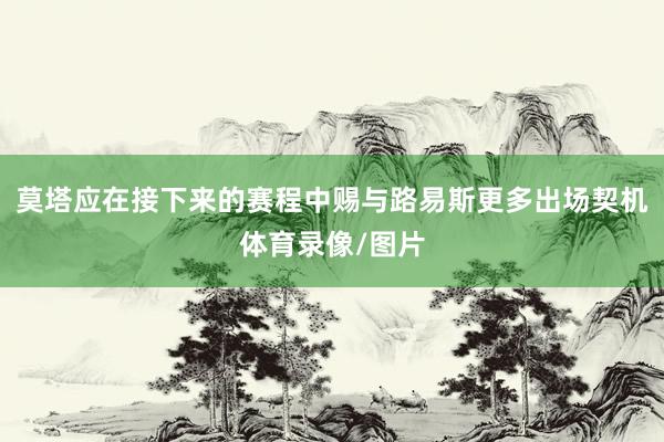 莫塔应在接下来的赛程中赐与路易斯更多出场契机体育录像/图片