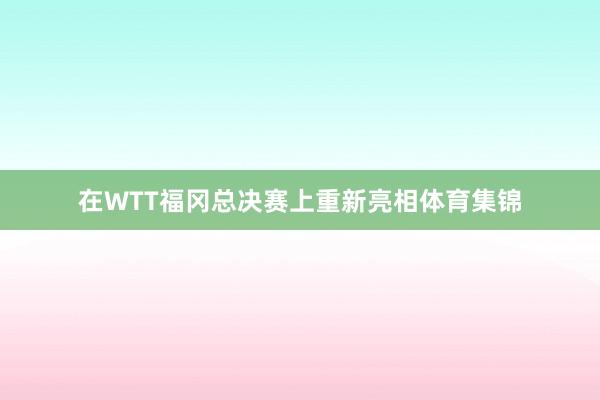 在WTT福冈总决赛上重新亮相体育集锦