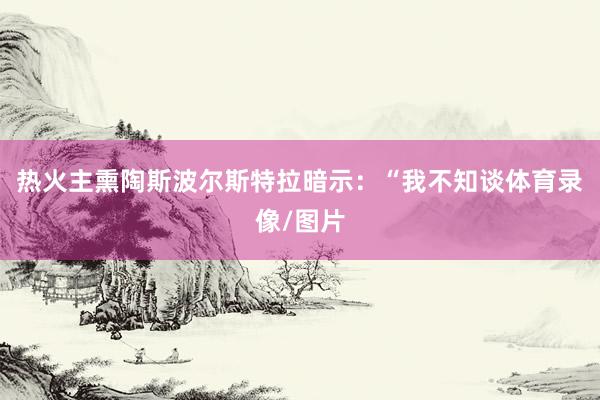 热火主熏陶斯波尔斯特拉暗示：“我不知谈体育录像/图片