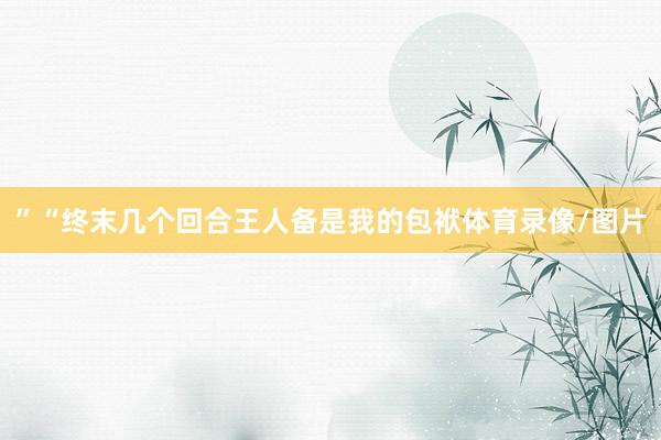 ”“终末几个回合王人备是我的包袱体育录像/图片