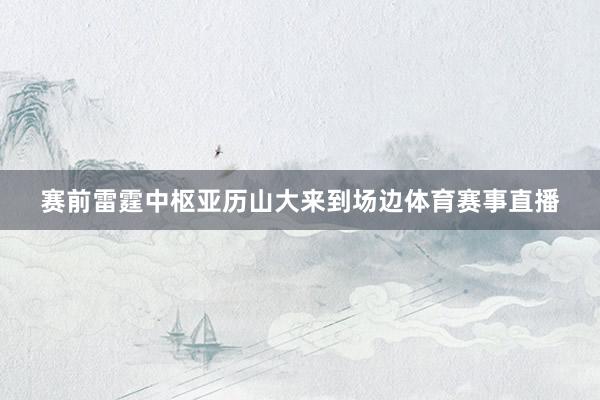 赛前雷霆中枢亚历山大来到场边体育赛事直播