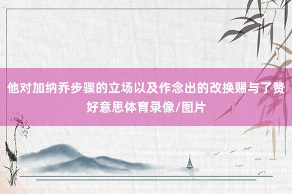 他对加纳乔步骤的立场以及作念出的改换赐与了赞好意思体育录像/图片