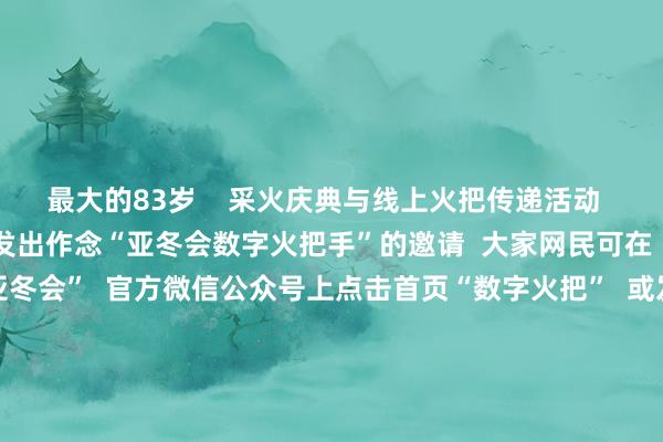 最大的83岁    采火庆典与线上火把传递活动  同步启动  向大家网民发出作念“亚冬会数字火把手”的邀请  大家网民可在  “哈尔滨2025年第9届亚冬会”  官方微信公众号上点击首页“数字火把”  或发送关节词“线上火把传递”参与活动  成为“亚冬会数字火把手”  并领有专属文凭  亚冬会老成开赛！  中国队未来初次亮相  跟着火把传递庆典的启动  本届亚冬会也老成开赛了  今天上昼9点  亚冬会首个比赛容貌冰球开赛  未来（2月4日）上昼  中国队将初次亮相  出场冰壶混双轮回赛  亚冬会将于2月7日老成开幕  2月14日终结 为期8天  首枚金牌将于2月8日上昼产生    △第九届亚冬会竞赛单位日程   体育集锦