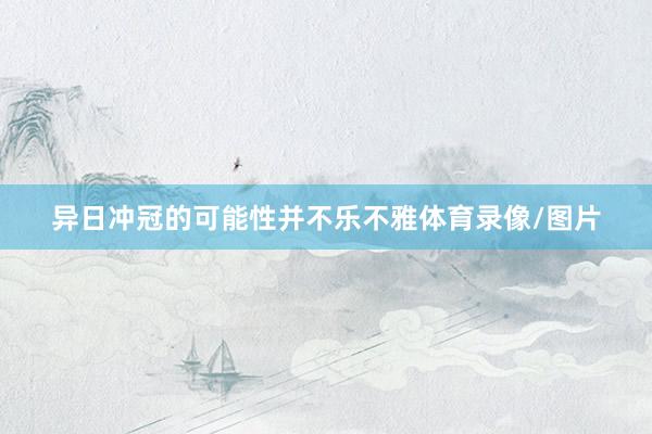 异日冲冠的可能性并不乐不雅体育录像/图片
