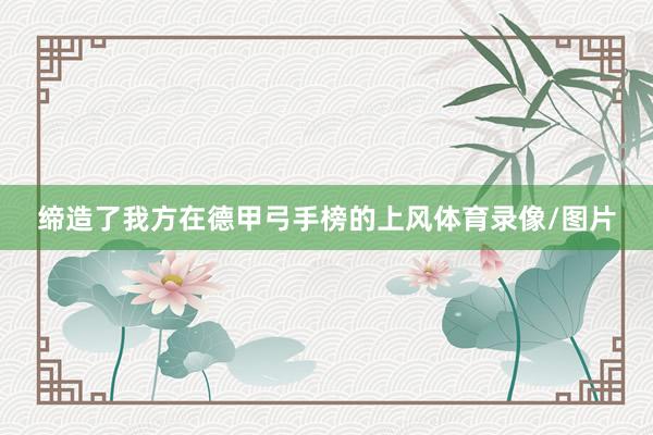 缔造了我方在德甲弓手榜的上风体育录像/图片