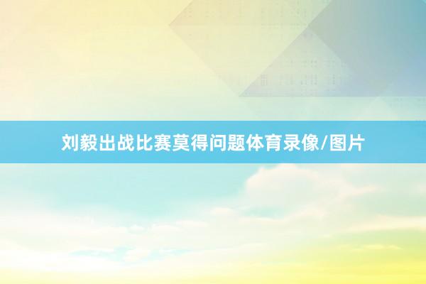 刘毅出战比赛莫得问题体育录像/图片