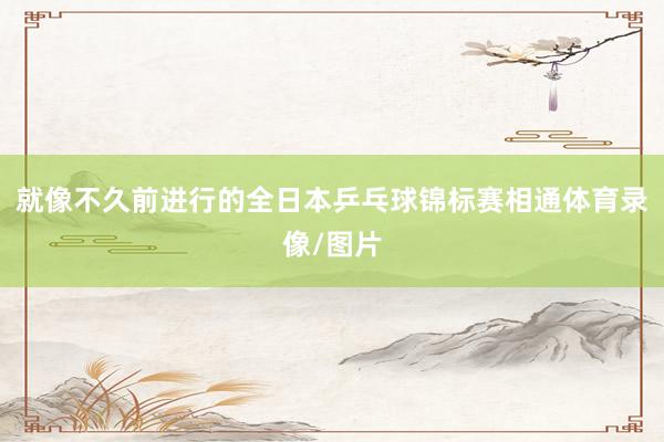 就像不久前进行的全日本乒乓球锦标赛相通体育录像/图片