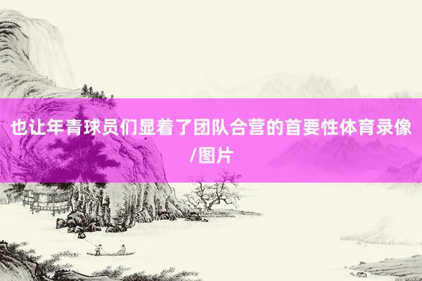 也让年青球员们显着了团队合营的首要性体育录像/图片