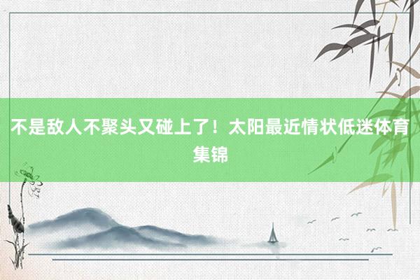 不是敌人不聚头又碰上了！太阳最近情状低迷体育集锦