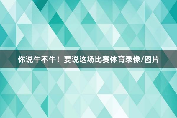 你说牛不牛！要说这场比赛体育录像/图片