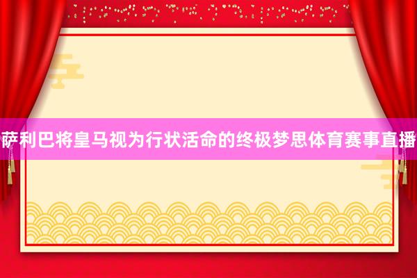 萨利巴将皇马视为行状活命的终极梦思体育赛事直播