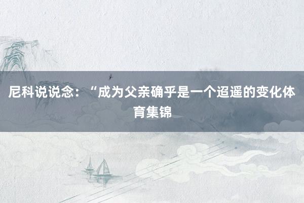 尼科说说念：“成为父亲确乎是一个迢遥的变化体育集锦