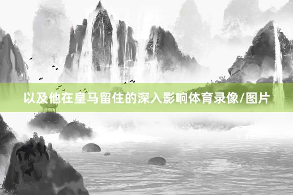 以及他在皇马留住的深入影响体育录像/图片