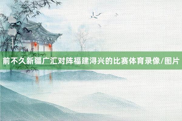 前不久新疆广汇对阵福建浔兴的比赛体育录像/图片