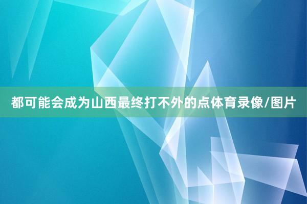 都可能会成为山西最终打不外的点体育录像/图片