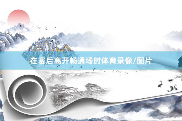 在赛后离开畅通场时体育录像/图片