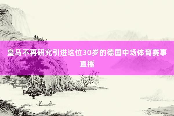 皇马不再研究引进这位30岁的德国中场体育赛事直播