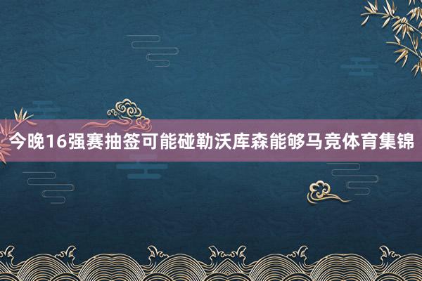 今晚16强赛抽签可能碰勒沃库森能够马竞体育集锦