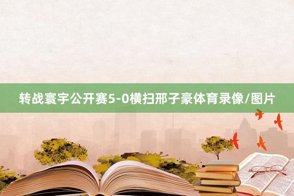转战寰宇公开赛5-0横扫邢子豪体育录像/图片