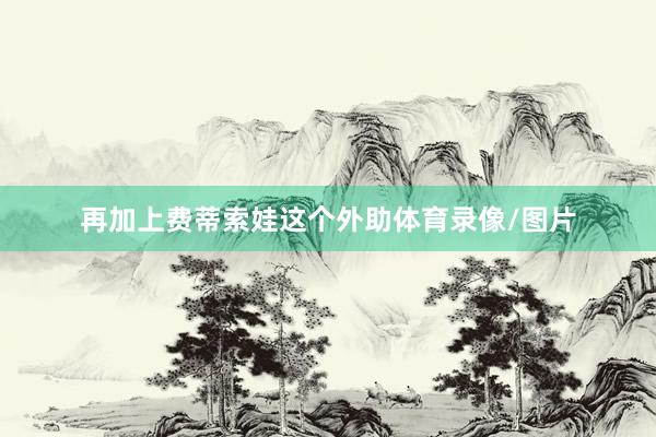 再加上费蒂索娃这个外助体育录像/图片