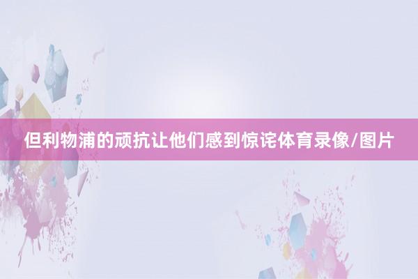 但利物浦的顽抗让他们感到惊诧体育录像/图片