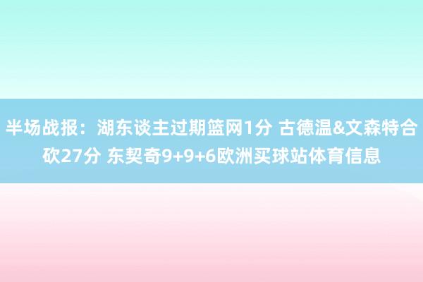 半场战报：湖东谈主过期篮网1分 古德温&文森特合砍27分 东契奇9+9+6欧洲买球站体育信息