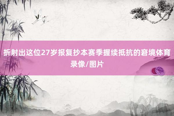 折射出这位27岁报复抄本赛季握续抵抗的窘境体育录像/图片