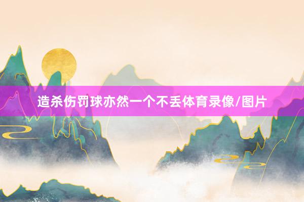 造杀伤罚球亦然一个不丢体育录像/图片