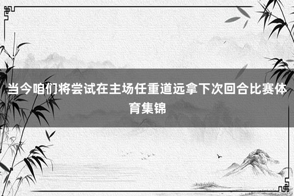 当今咱们将尝试在主场任重道远拿下次回合比赛体育集锦