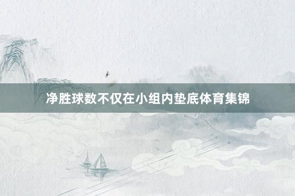 净胜球数不仅在小组内垫底体育集锦