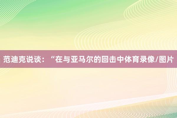 范迪克说谈：“在与亚马尔的回击中体育录像/图片