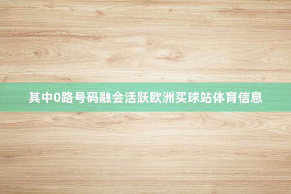 其中0路号码融会活跃欧洲买球站体育信息