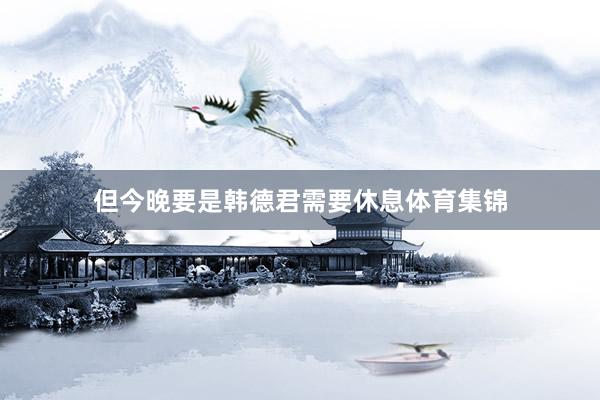 但今晚要是韩德君需要休息体育集锦