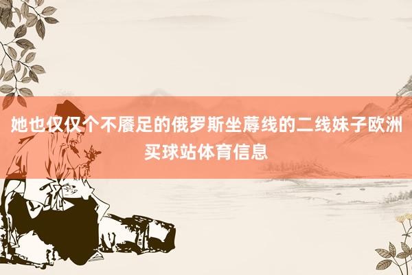 她也仅仅个不餍足的俄罗斯坐蓐线的二线妹子欧洲买球站体育信息
