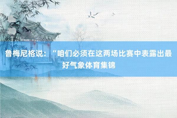 鲁梅尼格说：“咱们必须在这两场比赛中表露出最好气象体育集锦