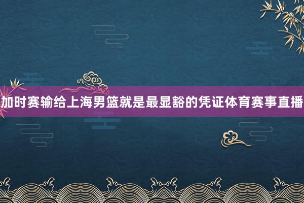加时赛输给上海男篮就是最显豁的凭证体育赛事直播