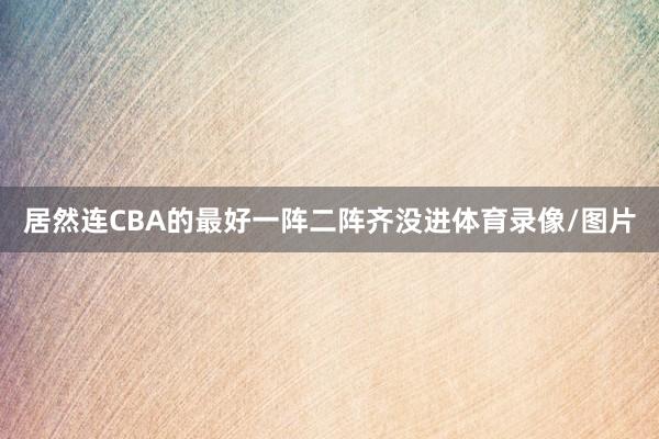居然连CBA的最好一阵二阵齐没进体育录像/图片