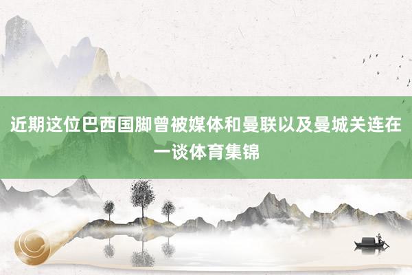 近期这位巴西国脚曾被媒体和曼联以及曼城关连在一谈体育集锦