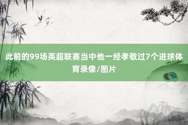 此前的99场英超联赛当中他一经孝敬过7个进球体育录像/图片