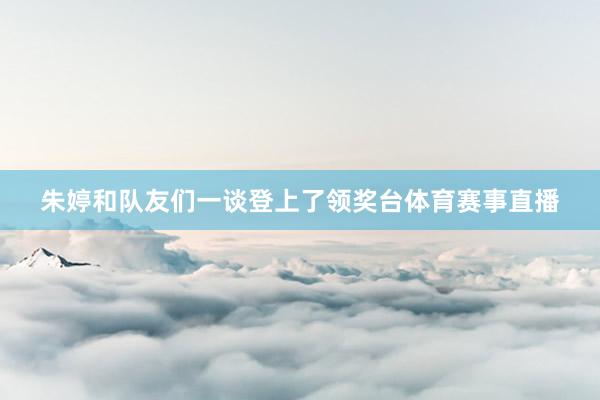 朱婷和队友们一谈登上了领奖台体育赛事直播