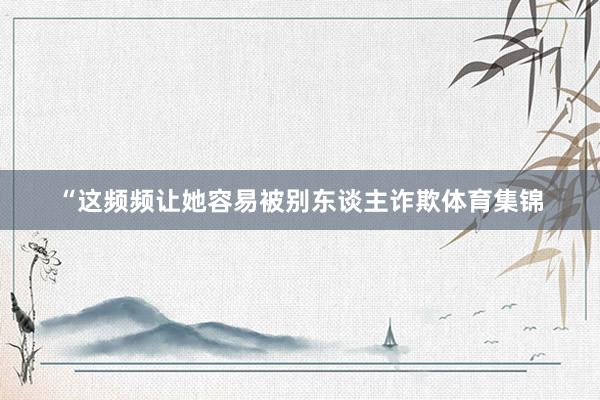 “这频频让她容易被别东谈主诈欺体育集锦